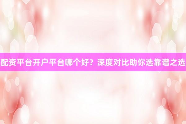 配资平台开户平台哪个好？深度对比助你选靠谱之选