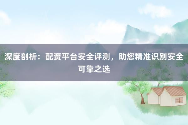 深度剖析：配资平台安全评测，助您精准识别安全可靠之选