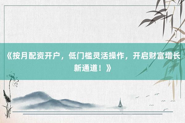 《按月配资开户，低门槛灵活操作，开启财富增长新通道！》