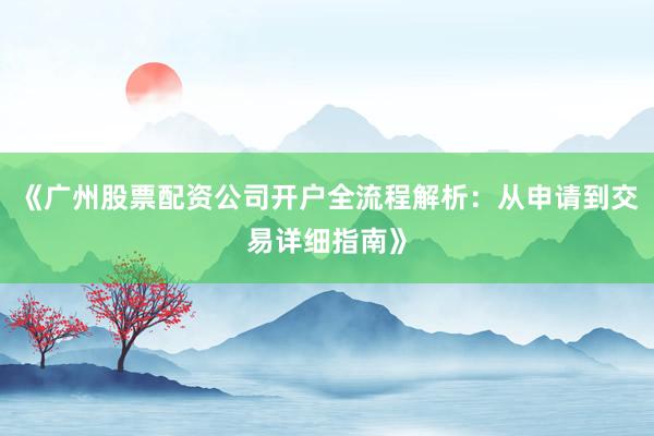 《广州股票配资公司开户全流程解析：从申请到交易详细指南》
