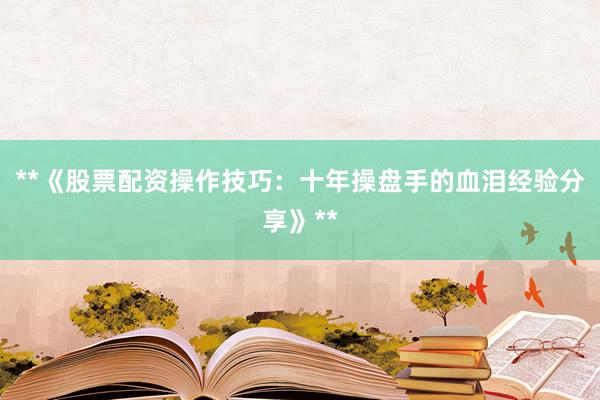 **《股票配资操作技巧：十年操盘手的血泪经验分享》**
