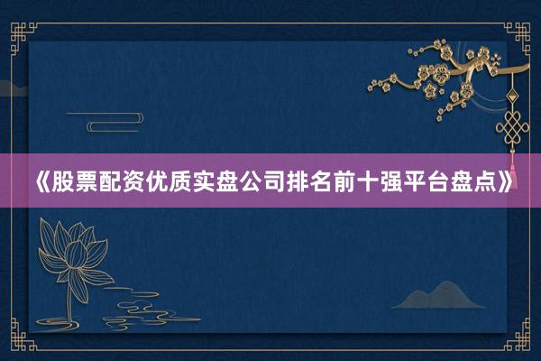 《股票配资优质实盘公司排名前十强平台盘点》