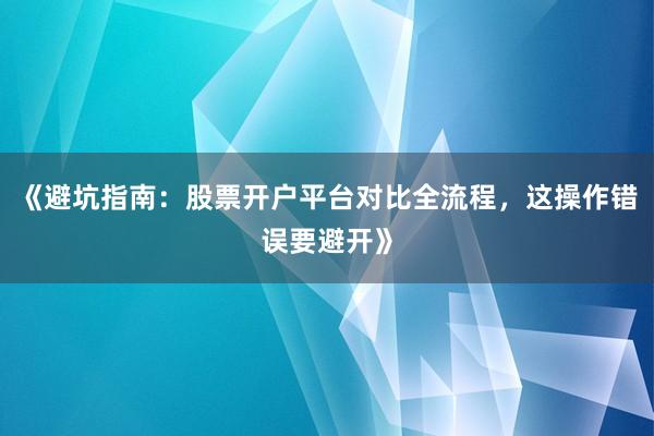 《避坑指南：股票开户平台对比全流程，这操作错误要避开》