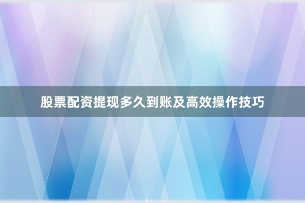 股票配资提现多久到账及高效操作技巧