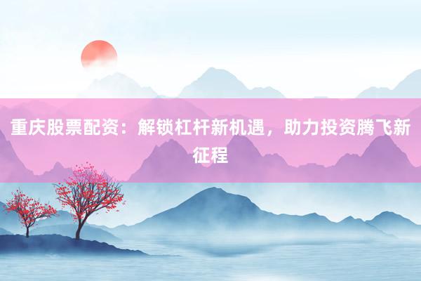 重庆股票配资：解锁杠杆新机遇，助力投资腾飞新征程