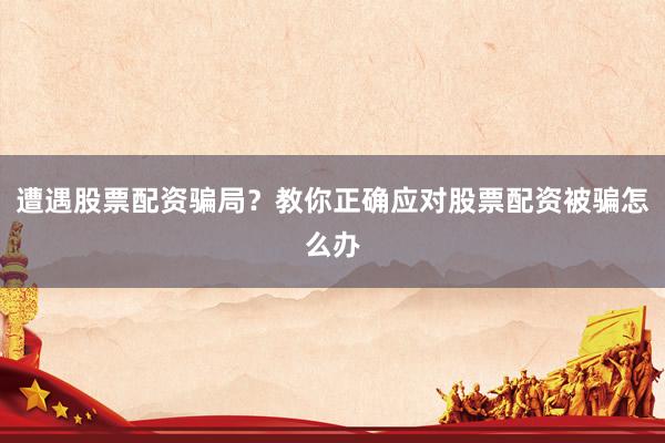 遭遇股票配资骗局？教你正确应对股票配资被骗怎么办