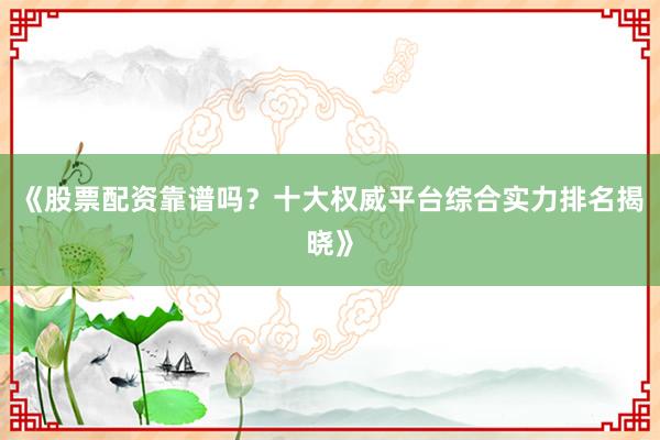 《股票配资靠谱吗？十大权威平台综合实力排名揭晓》