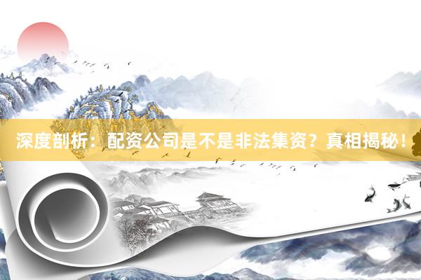 深度剖析：配资公司是不是非法集资？真相揭秘！