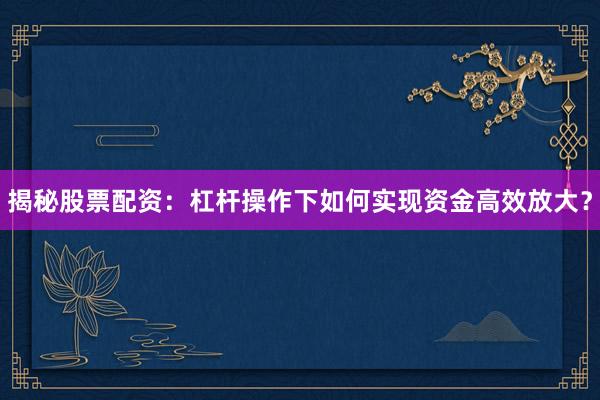 揭秘股票配资：杠杆操作下如何实现资金高效放大？