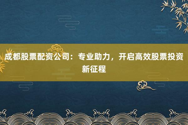成都股票配资公司：专业助力，开启高效股票投资新征程