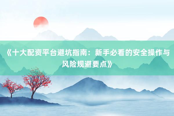 《十大配资平台避坑指南：新手必看的安全操作与风险规避要点》