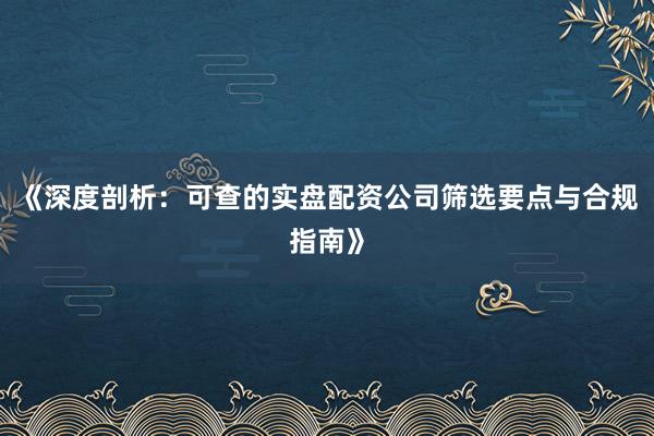 《深度剖析：可查的实盘配资公司筛选要点与合规指南》