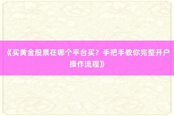 《买黄金股票在哪个平台买？手把手教你完整开户操作流程》