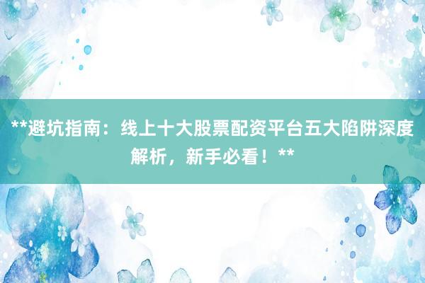 **避坑指南：线上十大股票配资平台五大陷阱深度解析，新手必看！**