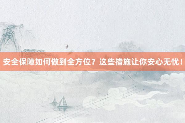 安全保障如何做到全方位？这些措施让你安心无忧！