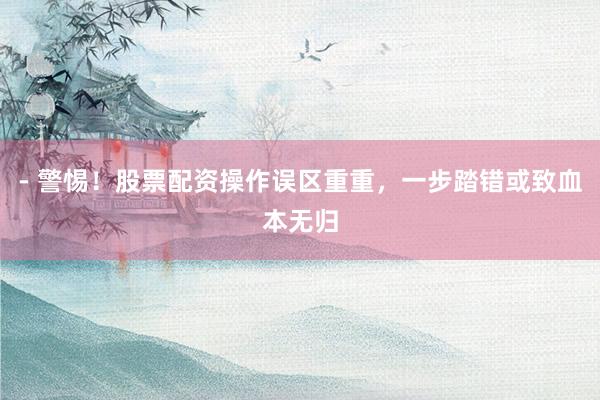 - 警惕！股票配资操作误区重重，一步踏错或致血本无归