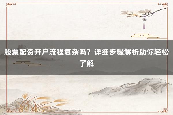 股票配资开户流程复杂吗？详细步骤解析助你轻松了解