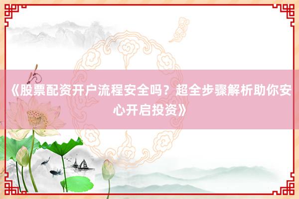 《股票配资开户流程安全吗？超全步骤解析助你安心开启投资》