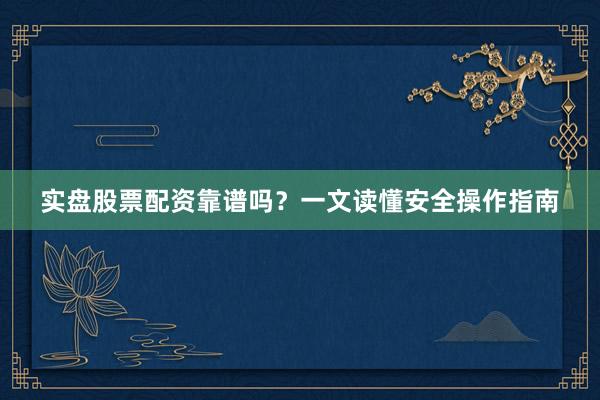 实盘股票配资靠谱吗？一文读懂安全操作指南