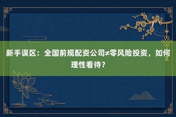 新手误区：全国前规配资公司≠零风险投资，如何理性看待？