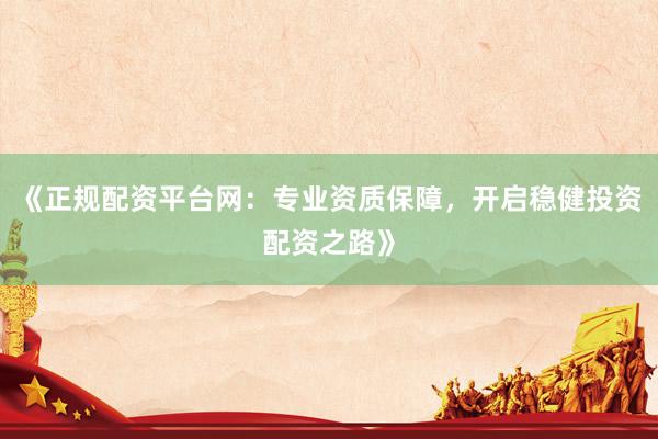 《正规配资平台网：专业资质保障，开启稳健投资配资之路》