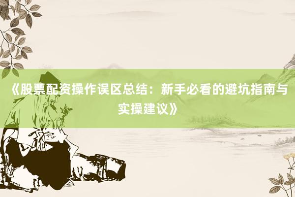 《股票配资操作误区总结：新手必看的避坑指南与实操建议》