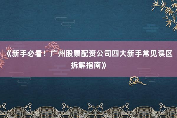 《新手必看！广州股票配资公司四大新手常见误区拆解指南》