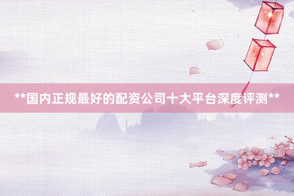 **国内正规最好的配资公司十大平台深度评测**