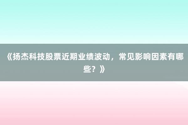 《扬杰科技股票近期业绩波动，常见影响因素有哪些？》