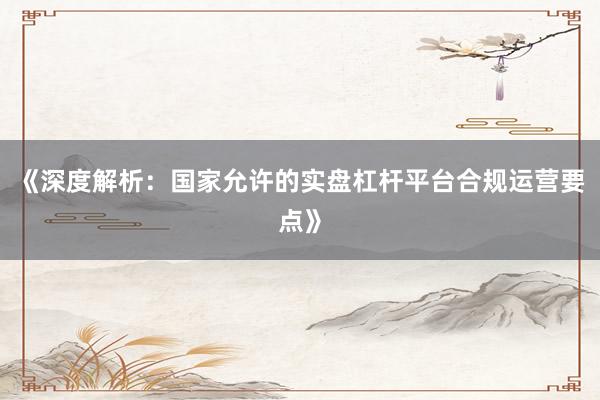 《深度解析：国家允许的实盘杠杆平台合规运营要点》