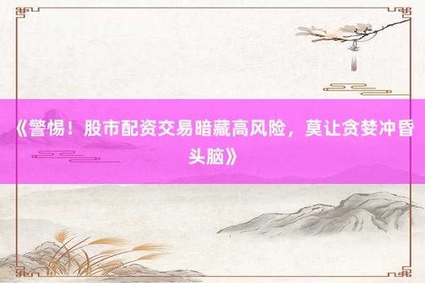 《警惕！股市配资交易暗藏高风险，莫让贪婪冲昏头脑》