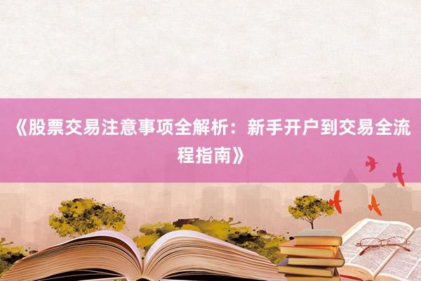 《股票交易注意事项全解析：新手开户到交易全流程指南》