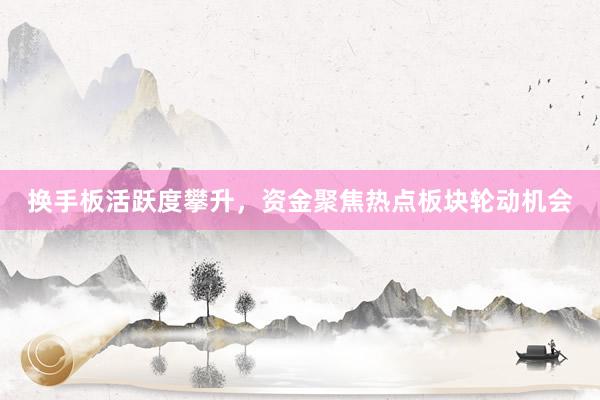 换手板活跃度攀升，资金聚焦热点板块轮动机会