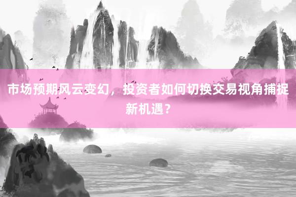 市场预期风云变幻，投资者如何切换交易视角捕捉新机遇？
