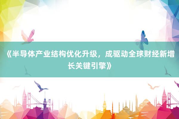 《半导体产业结构优化升级，成驱动全球财经新增长关键引擎》