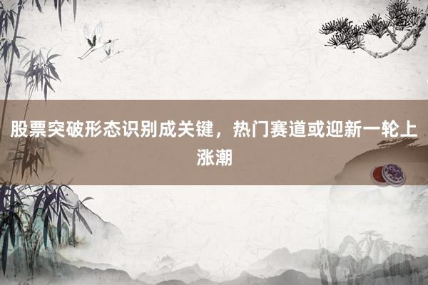 股票突破形态识别成关键，热门赛道或迎新一轮上涨潮
