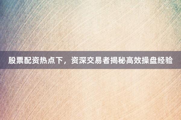股票配资热点下，资深交易者揭秘高效操盘经验