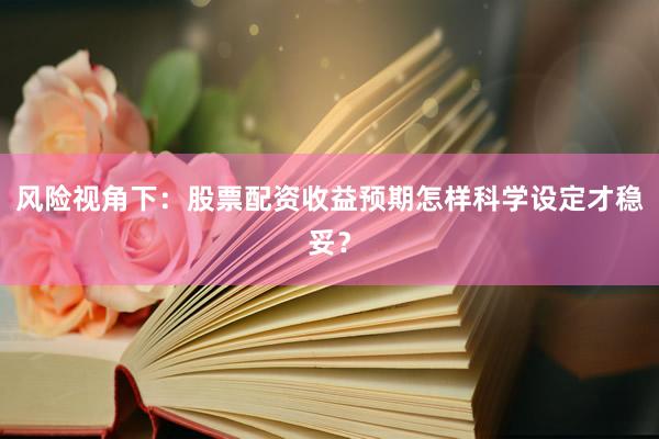 风险视角下：股票配资收益预期怎样科学设定才稳妥？
