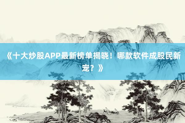 《十大炒股APP最新榜单揭晓！哪款软件成股民新宠？》
