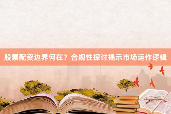 股票配资边界何在？合规性探讨揭示市场运作逻辑