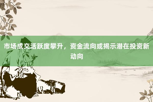 市场成交活跃度攀升，资金流向或揭示潜在投资新动向