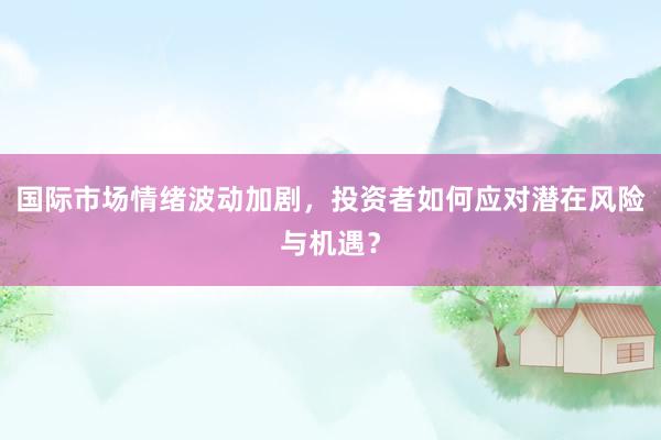 国际市场情绪波动加剧，投资者如何应对潜在风险与机遇？