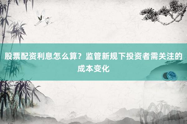 股票配资利息怎么算？监管新规下投资者需关注的成本变化