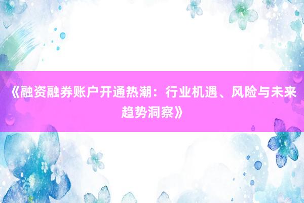 《融资融券账户开通热潮：行业机遇、风险与未来趋势洞察》
