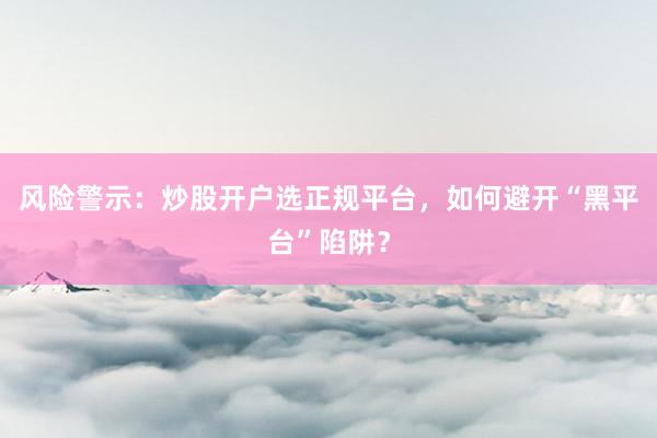 风险警示：炒股开户选正规平台，如何避开“黑平台”陷阱？