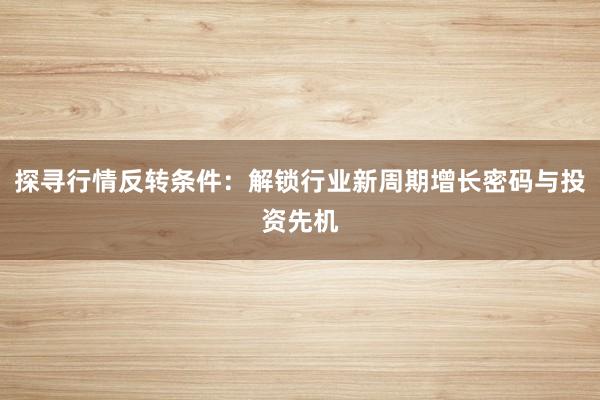 探寻行情反转条件：解锁行业新周期增长密码与投资先机