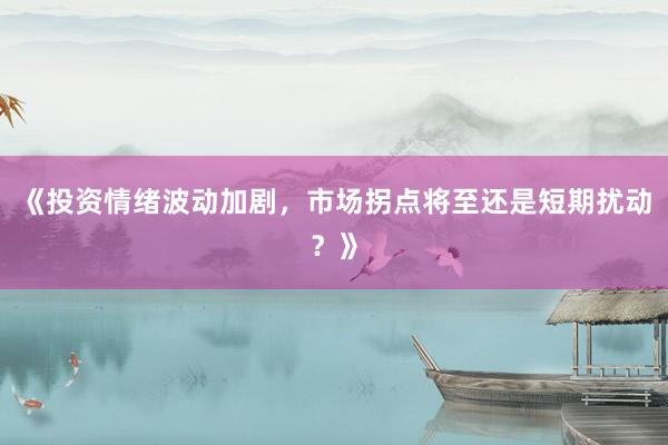 《投资情绪波动加剧，市场拐点将至还是短期扰动？》