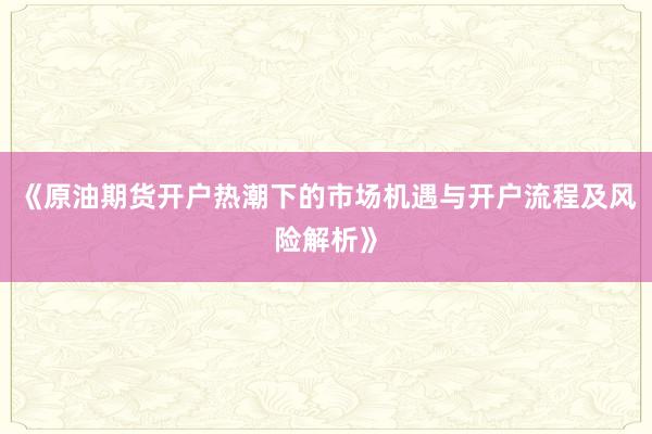 《原油期货开户热潮下的市场机遇与开户流程及风险解析》
