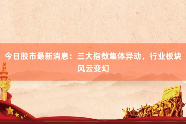 今日股市最新消息：三大指数集体异动，行业板块风云变幻
