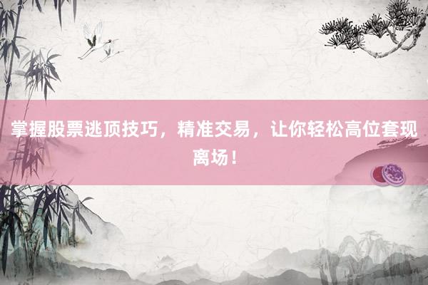 掌握股票逃顶技巧，精准交易，让你轻松高位套现离场！